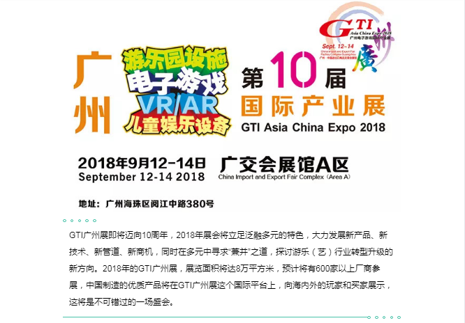 GTI广州展即将迈向10周年，2018年展会将立足泛融多元的特色，大力发展新产品、新技术、新管道、新商机，同时在多元中寻求“兼并”之道，探讨游乐（艺）行业转型升级的新方向。2018年的GTI广州展，展览面积将达8万平方米，预计将有600家以上厂商参展，中国制造的优质产品将在GTI广州展这个国际平台上，向海内外的玩家和买家展示，这将是不可错过的一场盛会